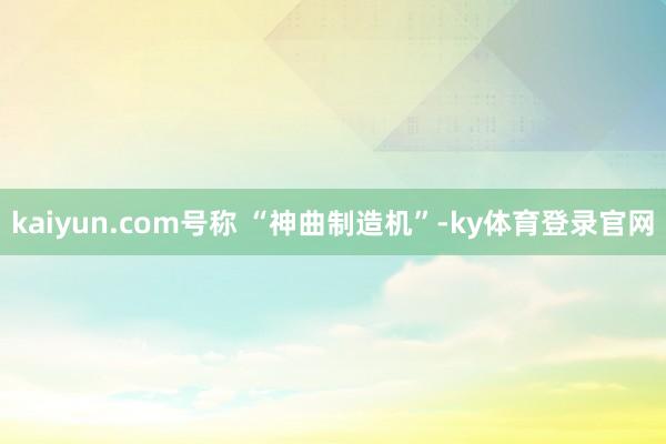 kaiyun.com号称 “神曲制造机”-ky体育登录官网
