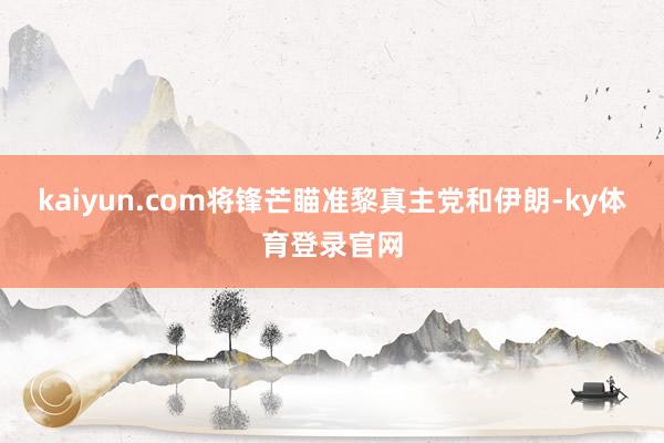 kaiyun.com将锋芒瞄准黎真主党和伊朗-ky体育登录官网