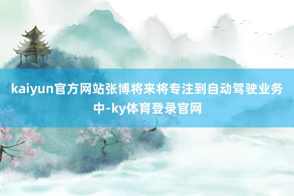 kaiyun官方网站张博将来将专注到自动驾驶业务中-ky体育登录官网