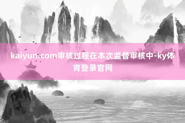 kaiyun.com　　审核过程　　在本次监督审核中-ky体育登录官网
