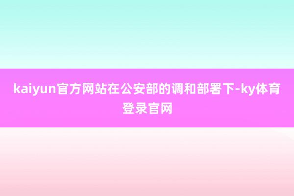 kaiyun官方网站在公安部的调和部署下-ky体育登录官网