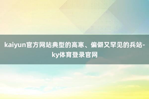 kaiyun官方网站典型的高寒、偏僻又罕见的兵站-ky体育登录官网