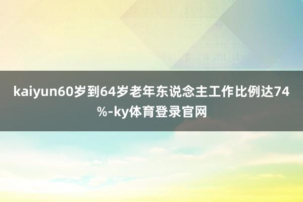 kaiyun60岁到64岁老年东说念主工作比例达74%-ky体育登录官网