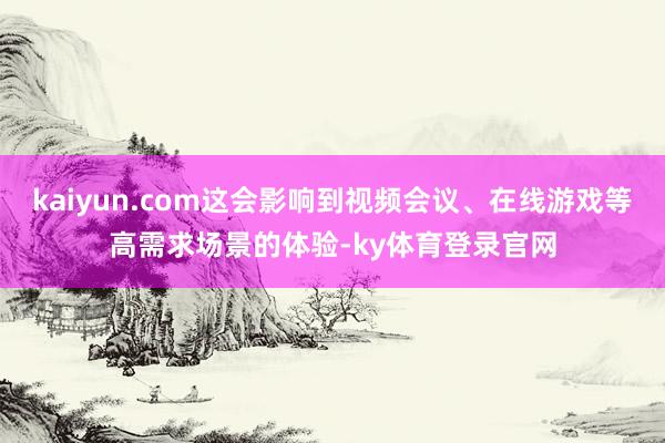 kaiyun.com这会影响到视频会议、在线游戏等高需求场景的体验-ky体育登录官网