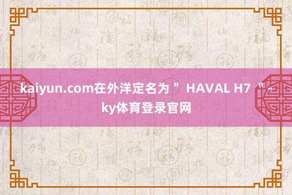 kaiyun.com在外洋定名为＂ HAVAL H7 ＂-ky体育登录官网