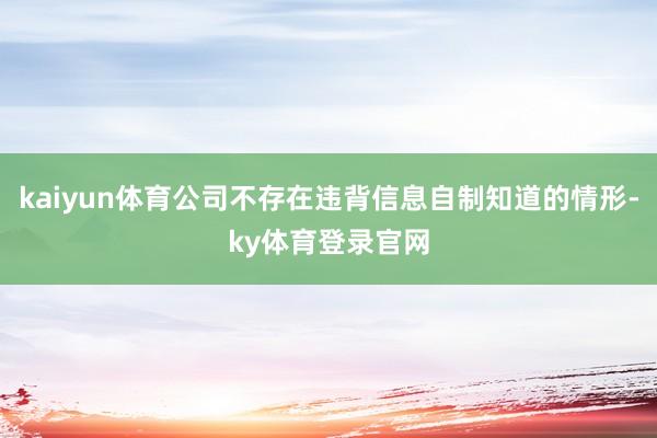 kaiyun体育公司不存在违背信息自制知道的情形-ky体育登录官网
