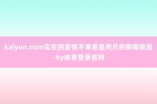 kaiyun.com实在的爱情不单是是咫尺的卿卿我我-ky体育登录官网