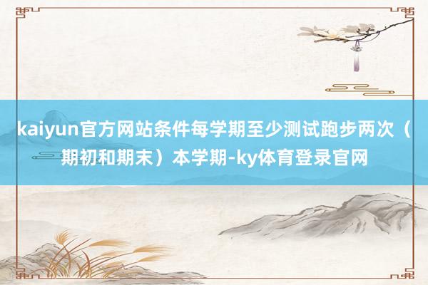 kaiyun官方网站条件每学期至少测试跑步两次（期初和期末）本学期-ky体育登录官网