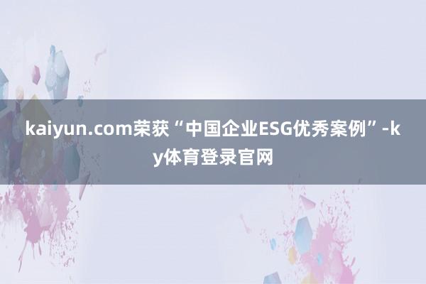 kaiyun.com荣获“中国企业ESG优秀案例”-ky体育登录官网