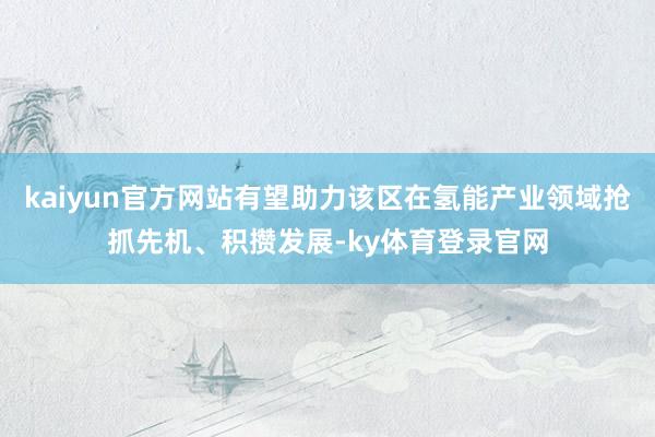 kaiyun官方网站有望助力该区在氢能产业领域抢抓先机、积攒发展-ky体育登录官网