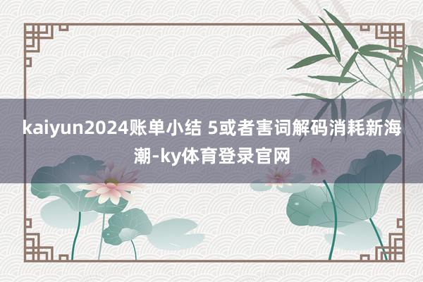 kaiyun2024账单小结 5或者害词解码消耗新海潮-ky体育登录官网