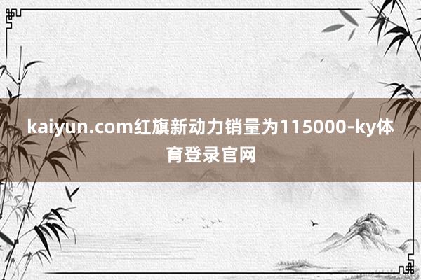 kaiyun.com红旗新动力销量为115000-ky体育登录官网