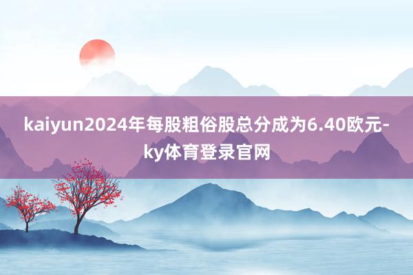kaiyun2024年每股粗俗股总分成为6.40欧元-ky体育登录官网