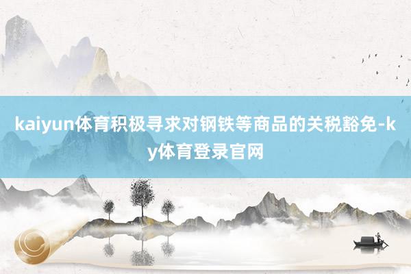 kaiyun体育积极寻求对钢铁等商品的关税豁免-ky体育登录官网