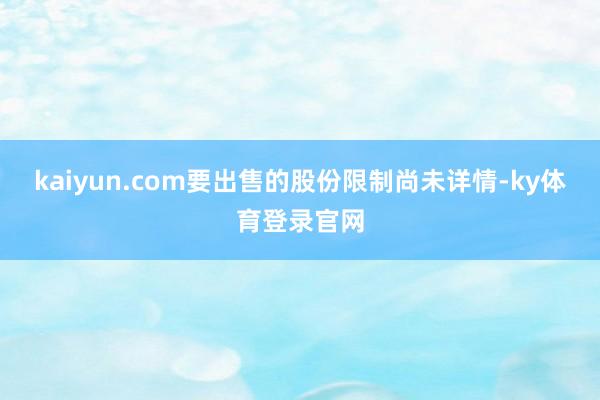 kaiyun.com要出售的股份限制尚未详情-ky体育登录官网