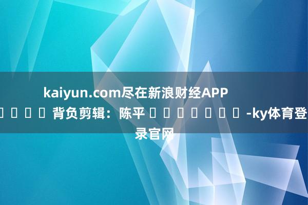 kaiyun.com尽在新浪财经APP            						背负剪辑：陈平 							-ky体育登录官网