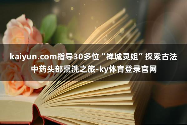 kaiyun.com指导30多位“禅城灵姐”探索古法中药头部熏洗之旅-ky体育登录官网