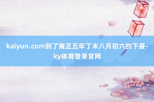 kaiyun.com到了雍正五年丁未八月初六的下昼-ky体育登录官网