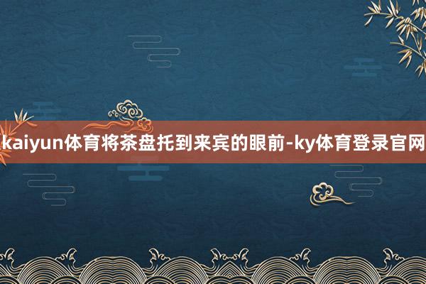 kaiyun体育将茶盘托到来宾的眼前-ky体育登录官网