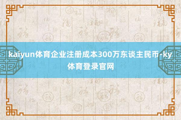 kaiyun体育企业注册成本300万东谈主民币-ky体育登录官网