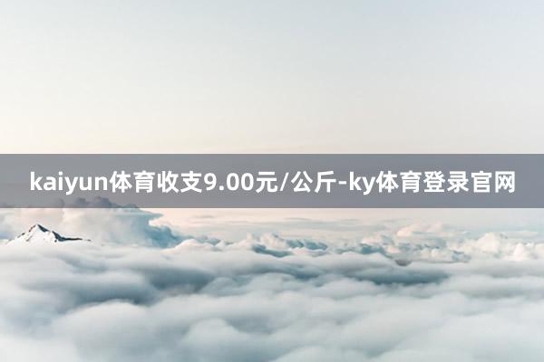 kaiyun体育收支9.00元/公斤-ky体育登录官网