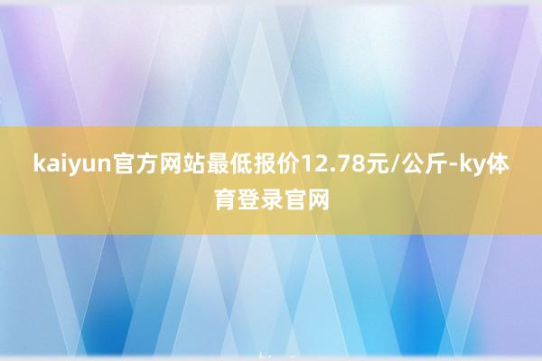 kaiyun官方网站最低报价12.78元/公斤-ky体育登录官网