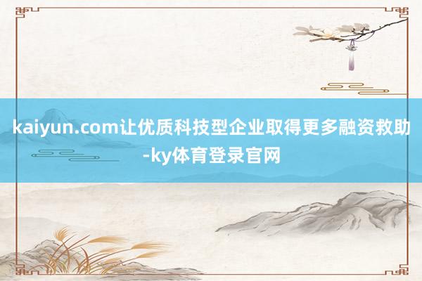kaiyun.com让优质科技型企业取得更多融资救助-ky体育登录官网