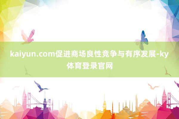 kaiyun.com促进商场良性竞争与有序发展-ky体育登录官网