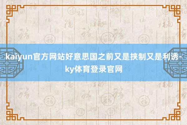 kaiyun官方网站好意思国之前又是挟制又是利诱-ky体育登录官网