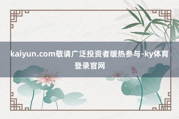 kaiyun.com敬请广泛投资者暖热参与-ky体育登录官网