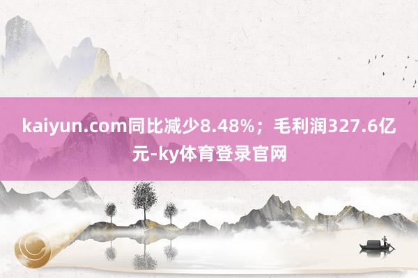 kaiyun.com同比减少8.48%；毛利润327.6亿元-ky体育登录官网