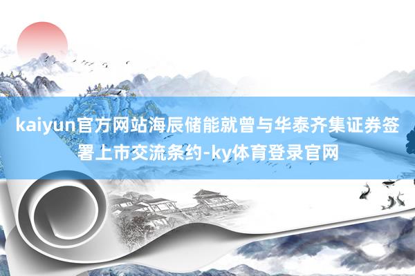 kaiyun官方网站海辰储能就曾与华泰齐集证券签署上市交流条约-ky体育登录官网