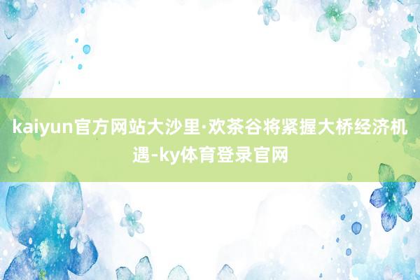 kaiyun官方网站大沙里·欢茶谷将紧握大桥经济机遇-ky体育登录官网
