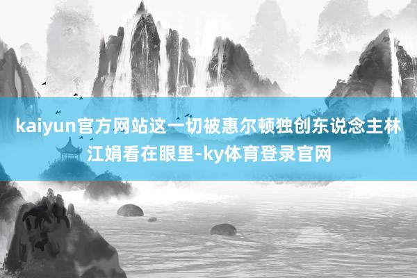 kaiyun官方网站这一切被惠尔顿独创东说念主林江娟看在眼里-ky体育登录官网