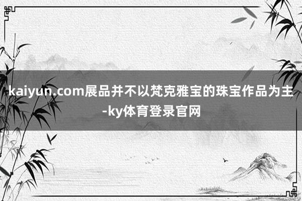 kaiyun.com展品并不以梵克雅宝的珠宝作品为主-ky体育登录官网
