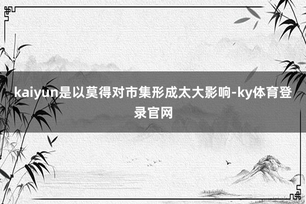 kaiyun是以莫得对市集形成太大影响-ky体育登录官网