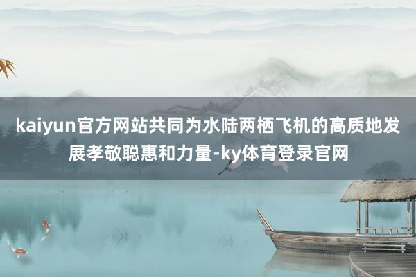 kaiyun官方网站共同为水陆两栖飞机的高质地发展孝敬聪惠和力量-ky体育登录官网