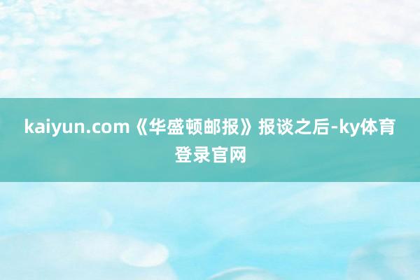 kaiyun.com《华盛顿邮报》报谈之后-ky体育登录官网