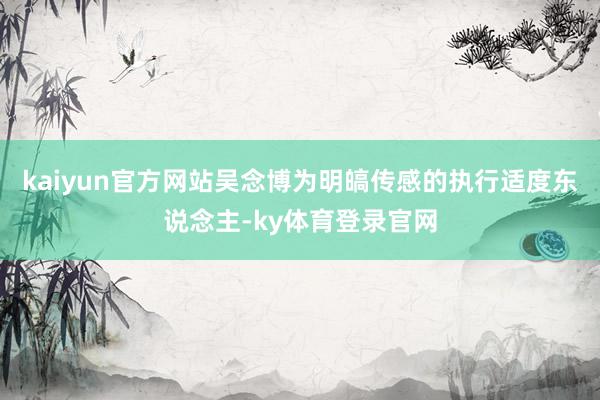 kaiyun官方网站吴念博为明皜传感的执行适度东说念主-ky体育登录官网