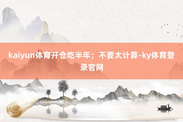 kaiyun体育开仓吃半年；不要太计算-ky体育登录官网