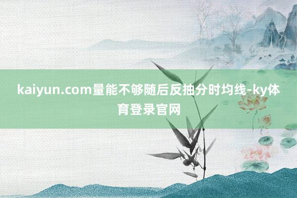 kaiyun.com量能不够随后反抽分时均线-ky体育登录官网