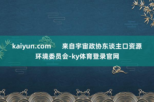 kaiyun.com      来自宇宙政协东谈主口资源环境委员会-ky体育登录官网