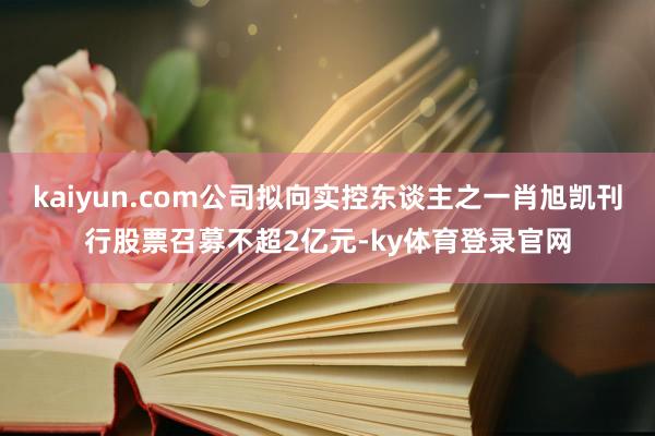 kaiyun.com公司拟向实控东谈主之一肖旭凯刊行股票召募不超2亿元-ky体育登录官网