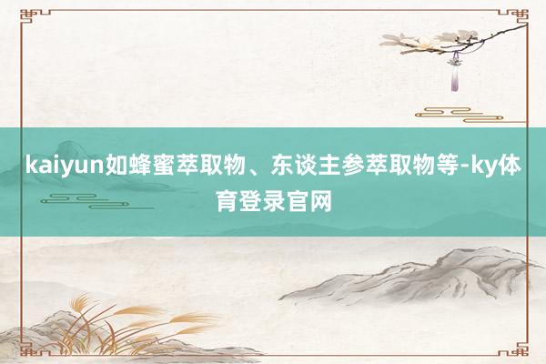 kaiyun如蜂蜜萃取物、东谈主参萃取物等-ky体育登录官网
