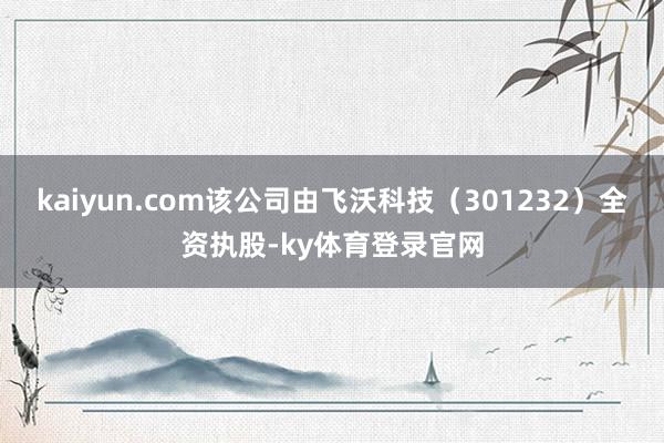 kaiyun.com该公司由飞沃科技（301232）全资执股-ky体育登录官网