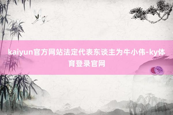 kaiyun官方网站法定代表东谈主为牛小伟-ky体育登录官网