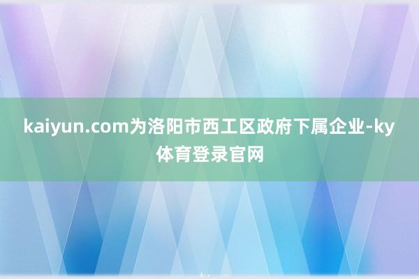 kaiyun.com为洛阳市西工区政府下属企业-ky体育登录官网