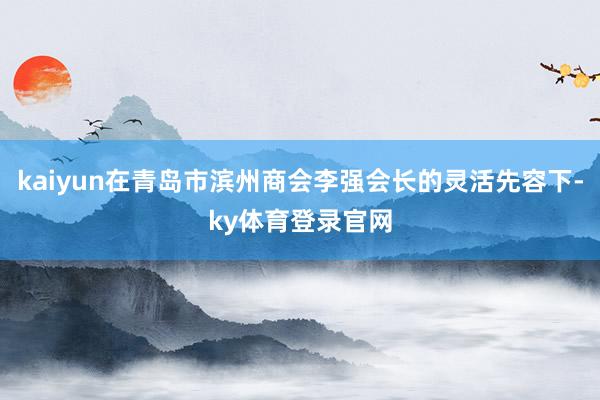 kaiyun在青岛市滨州商会李强会长的灵活先容下-ky体育登录官网