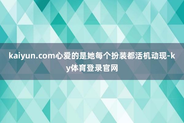 kaiyun.com心爱的是她每个扮装都活机动现-ky体育登录官网