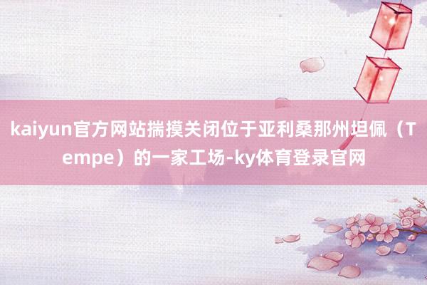 kaiyun官方网站揣摸关闭位于亚利桑那州坦佩（Tempe）的一家工场-ky体育登录官网